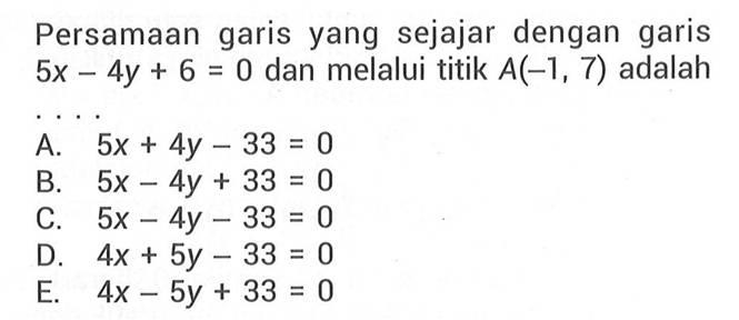 Persamaan garis yang sejajar dengan garis 5x - 4y + 6 = 0 dan melalui tititk A(-1, 7) adalah .... A. 5x + 4y - 33 = 0 B. 5x - 4y + 33 = 0 C. 5x - 4y - 33 = 0 D. 4x + 5y - 33 = 0 E. 4x - 5y + 33 = 0