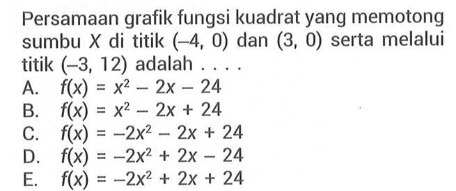 Persamaan grafik fungsi kuadrat yang memotong sumbu X di titik (-4,0) dan (3,0) serta melalui titik (-3,12) adalah.... A. f(x) = x^2 - 2x - 24 B. f(x) = x^2 - 2x + 24 C. f(x) = -2x^2 - 2x + 24 D. f(x) = -2x^2 + 2x - 24 E. f(x) = -2x^2 + 2x + 24