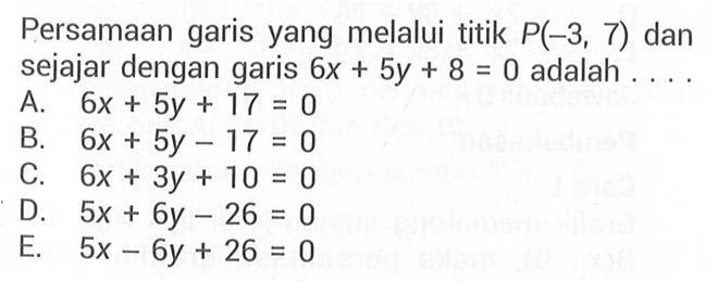 Persamaan garis yang melalui titik P(-3,7) dan sejajar dengan garis 6x + 5y + 8 = 0 adalah.... A. 6x + 5y + 17 = 0 B. 6x + 5y - 17 = 0 C. 6x + 3y + 10 = 0 D. 5x + 6y - 26 = 0 E. 5x - 6y + 26 =0