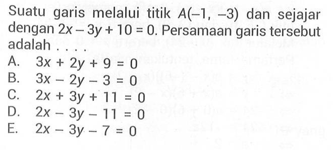 Suatu garis melalui titik A(-1, -3) dan sejajar dengan 2x - 3y + 10 = 0. Persamaan garis tersebut adalah... A. 3x + 2y + 9 = 0 B. 3x - 2y - 3 = 0 C. 2x + 3y + 11 = 0 D. 2x - 3y -11 = 0 E. 2x - 3y -7 = 0