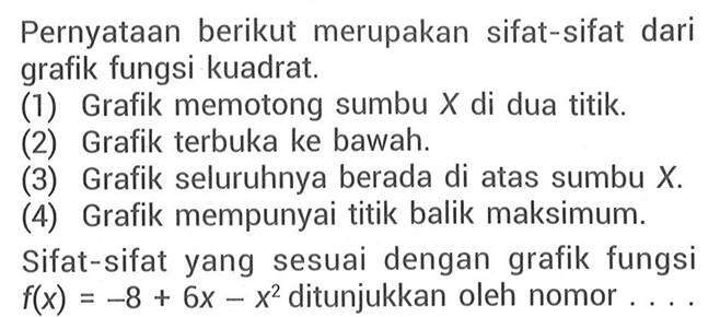 Pernyataan berikut merupakan sifat-sifat dari grafik fungsi kuadrat. (1) Grafik memotong sumbu X di dua titik. (2) Grafik terbuka ke bawah. (3) Grafik seluruhnya berada di atas sumbu X. (4) Grafik mempunyai titik balik maksimum. Sifat-sifat yang sesuai dengan grafik fungsi f(x) = -8 + 6x -x^2 ditunjukkan oleh nomor ...