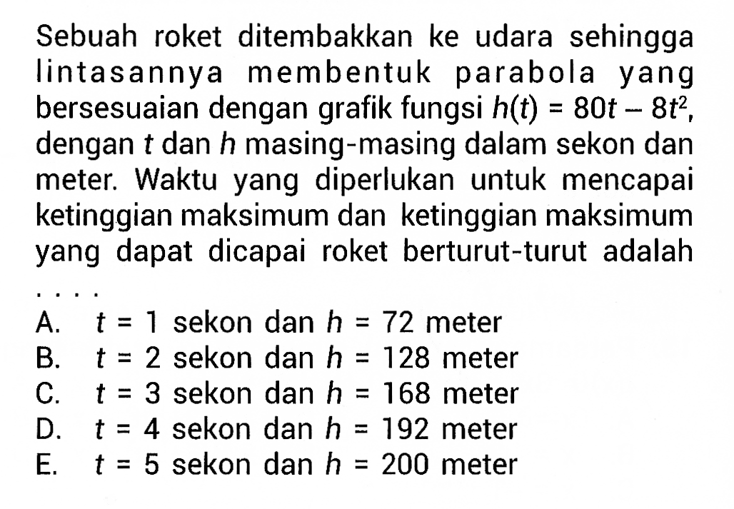 Sebuah roket ditembakkan ke udara sehingga lintasannya membentuk parabola yang bersesuaian dengan grafik fungsi h(t) 80t - 8t^2, = dengan t dan h masing-masing dalam sekon dan mete.: Waktu yang diperlukan untuk mencapai ketinggian maksimum dan ketinggian maksimum yang dapat dicapai roket berturut-turut adalah A. t = 1 sekon dan h = 72 meter B. t =2 sekon dan h 128 meter C. t= 3 sekon dan h 168 meter D. t = 4 sekon dan h 192 meter E. t = 5 sekon dan h 200 meter