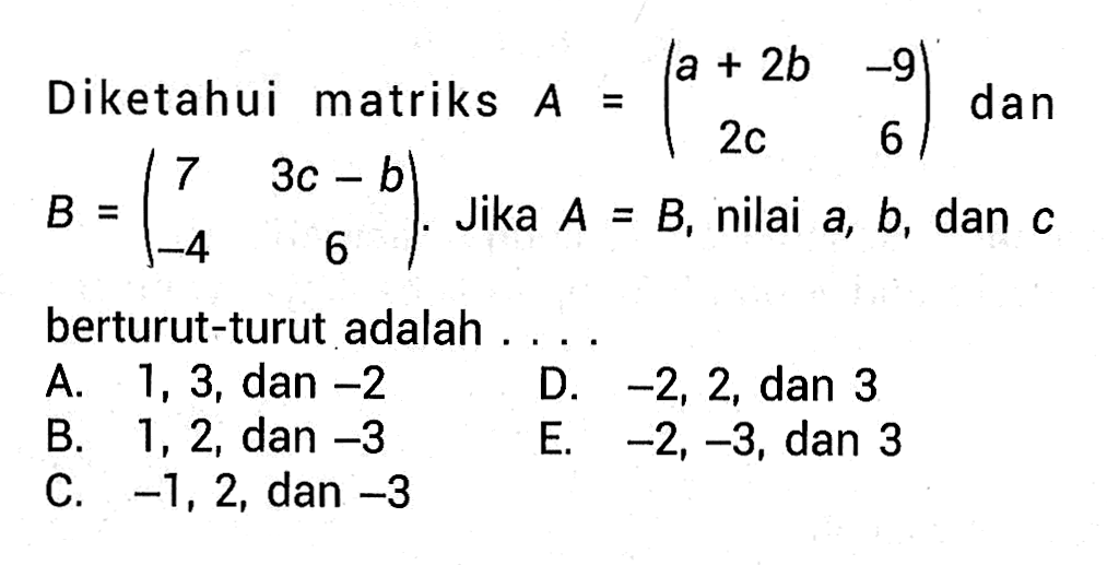 Diketahui matriks A=(1+2b -9 2c 6) dan B=(7 3c-b -4 6). Jika A=B, nilai a, b, dan c berturut-turut adalah ....