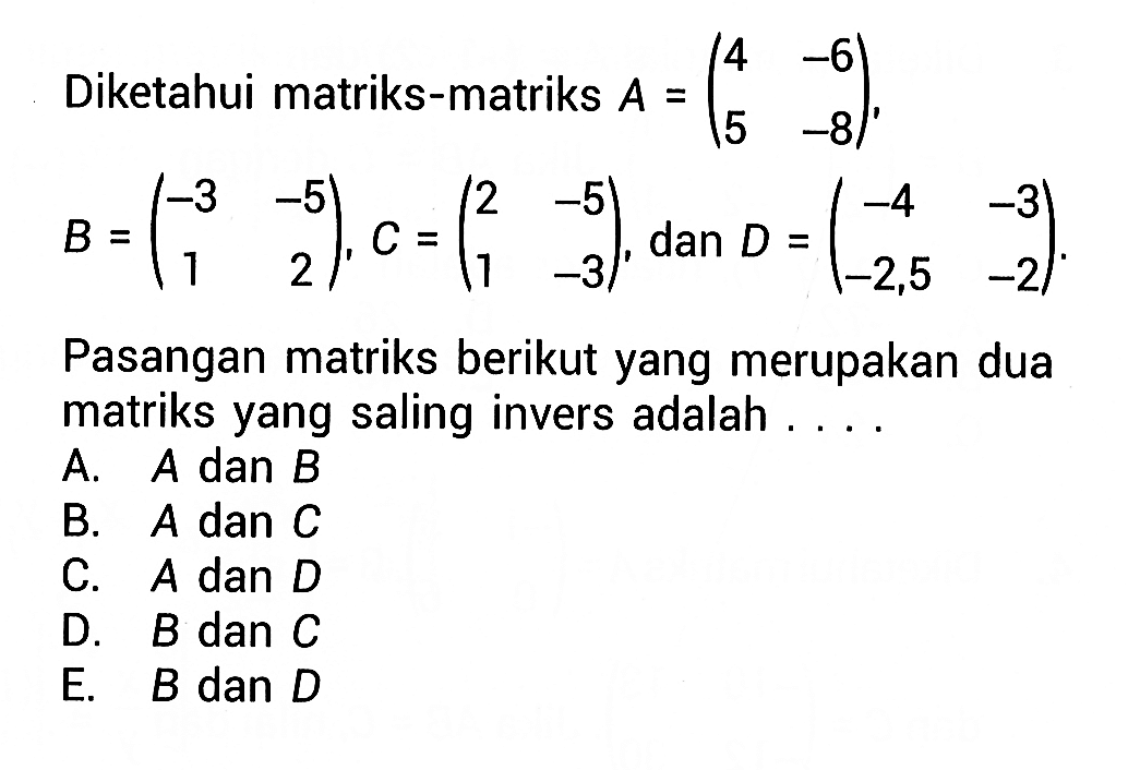 Diketahui matriks -matriks A=(4 -6 5 -8), B=(-3 -5 1 2), C=(2 -5 1 -3), dan D=(-4 -3 -2,5 -2). Pasangan matriks berikut yang merupakan dua matriks yang saling invers adalah ....