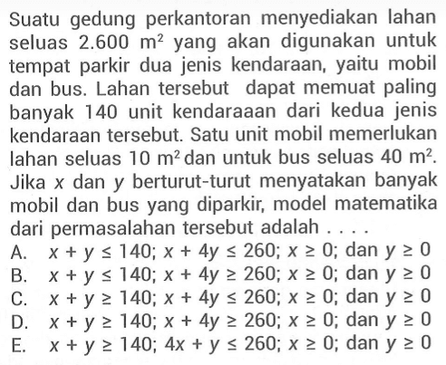 Suatu gedung perkantoran menyediakan lahan seluas 2.600 m^2 yang akan digunakan untuk tempat parkir dua jenis kendaraan, yaitu mobil dan bus. Lahan tersebut dapat memuat paling banyak 140 unit kendaraaan dari kedua jenis kendaraan tersebut. Satu unit mobil memerlukan lahan seluas 10 m^2 dan untuk bus seluas 40 m^2. Jika x dan y berturut-turut menyatakan banyak mobil dan bus yang diparkir, model matematika dari permasalahan tersebut adalah ....