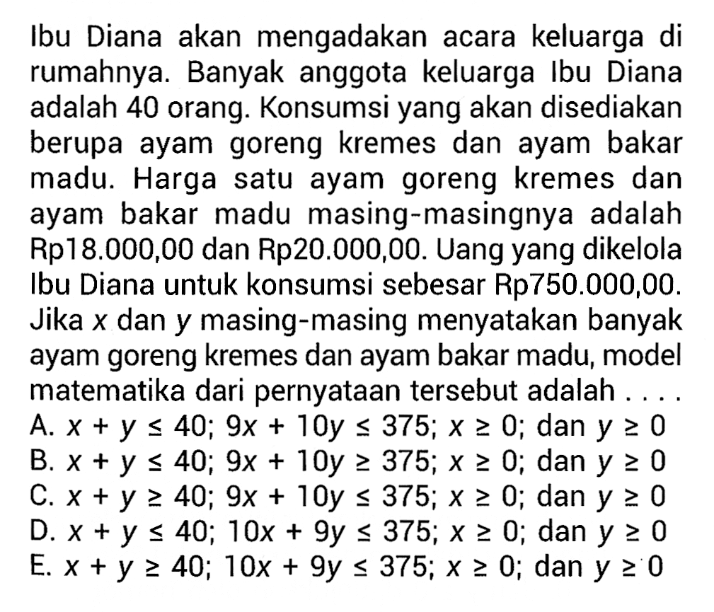 Ibu Diana akan mengadakan acara keluarga di rumahnya. Banyak anggota keluarga Ibu Diana adalah 40 orang. Konsumsi yang akan disediakan berupa ayam goreng kremes dan ayam bakar madu. Harga satu ayam goreng kremes dan ayam bakar madu masing-masingnya adalah Rp18.000,00 dan Rp20.000,00. Uang yang dikelola Ibu Diana untuk konsumsi sebesar Rp750.000,00. Jika x dan y masing-masing menyatakan banyak ayam goreng kremes dan ayam bakar madu, model matematika dari pernyataan tersebut adalah ....