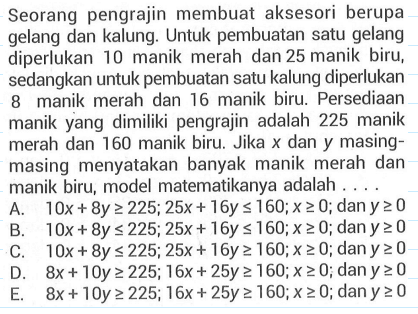 Seorang pengrajin membuat aksesori berupa gelang dan kalung: Untuk pembuatan satu gelang diperlukan 10 manik merah dan 25 manik biru; sedangkan untuk pembuatan satu kalung diperlukan manik merah dan 16 manik biru. Persediaan manik yang dimiliki pengrajin adalah 225 manik merah dan 160 manik biru: Jika dan y masing- masing menyatakan banyak manik merah dan manik biru; model matematikanya adalah . . . .