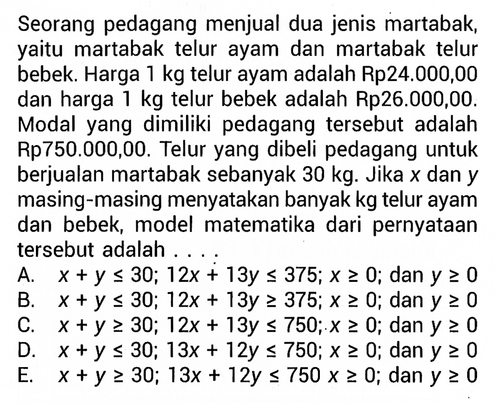 Seorang pedagang menjual dua jenis martabak, yaitu martabak telur ayam dan martabak telur bebek. Harga 1 kg telur ayam adalah Rp24.000,00 dan harga 1 kg telur bebek adalah Rp26.000,00. Modal yang dimiliki pedagang tersebut adalah Rp750.000,00. Telur yang dibeli pedagang untuk berjualan martabak sebanyak 30 kg. Jika x dan y masing-masing menyatakan banyak kg telur ayam dan bebek, model matematika dari pernyataan tersebut adalah .....