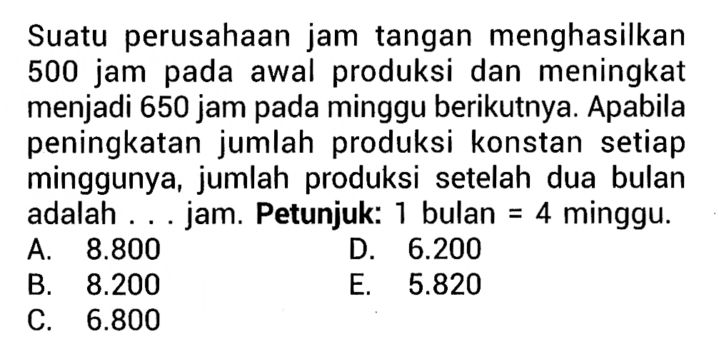 Suatu perusahaan jam tangan menghasilkan 500 jam pada awal produksi dan meningkat menjadi 650 jam pada minggu berikutnya. Apabila peningkatan jumlah produksi konstan setiap minggunya, jumlah produksi setelah dua bulan adalah ... jam. Petunjuk: 1 bulan = 4 minggu.