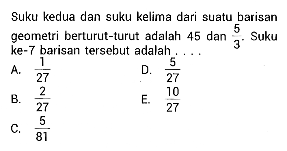 Suku kedua dan suku kelima dari suatu barisan geometri berturut-turut adalah 45 dan  5/3 .  Suku ke-7 barisan tersebut adalah ...
