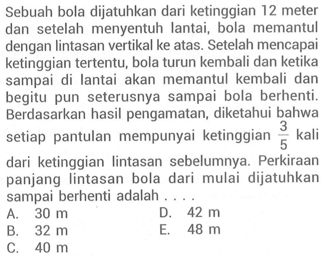 Sebuah bola dijatuhkan dari ketinggian 12 meter dan setelah menyentuh lantai, bola memantul dengan lintasan vertikal ke atas. Setelah mencapai ketinggian tertentu, bola turun kembali dan ketika sampai di lantai akan memantul kembali dan begitu pun seterusnya sampai bola berhenti. Berdasarkan hasil pengamatan, diketahui bahwa setiap pantulan mempunyai ketinggian kali 3/5 dari ketinggian lintasan sebelumnya Perkiraan panjang lintasan bola dari mulai dijatuhkan sampai berhenti adalah 