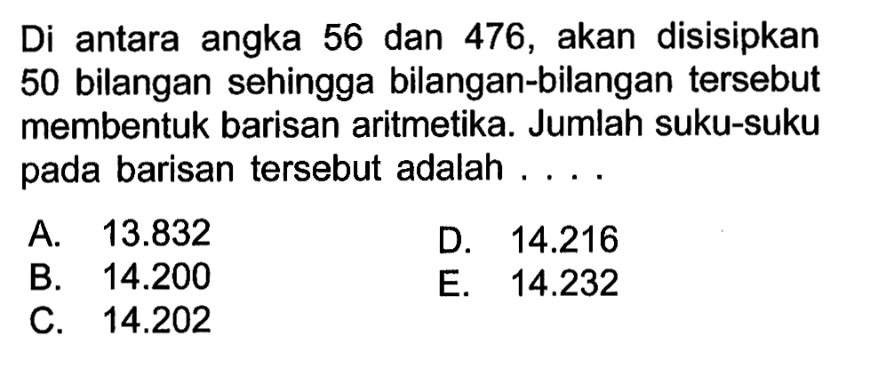 Di antara angka 56 dan 476, akan disisipkan 50 bilangan sehingga bilangan-bilangan tersebut membentuk barisan aritmetika. Jumlah suku-suku pada barisan tersebut adalah ....