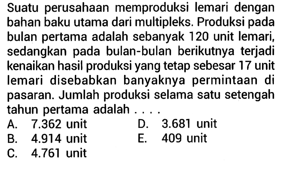 Suatu perusahaan memproduksi lemari dengan bahan baku utama dari multipleks. Produksi pada bulan pertama adalah sebanyak 120 unit lemari, sedangkan pada bulan-bulan berikutnya terjadi kenaikan hasil produksi yang tetap sebesar 17 unit lemari disebabkan banyaknya permintaan di pasaran. Jumlah produksi selama satu setengah tahun pertama adalah ...