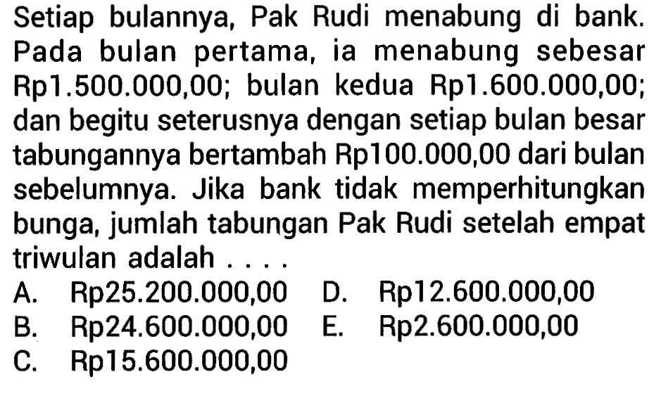 Setiap bulannya, Pak Rudi menabung di bank. Pada bulan pertama, ia menabung sebesar Rp1.500.000,00; bulan kedua Rp1.600.000,00; dan begitu seterusnya dengan setiap bulan besar tabungannya bertambah Rp100.000,00 dari bulan sebelumnya. Jika bank tidak memperhitungkan bunga, jumlah tabungan Pak Rudi setelah empat triwulan adalah ....