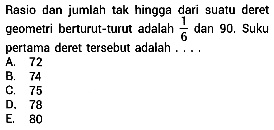 Rasio dan jumlah tak hingga dari suatu deret geometri berturut-turut adalah 1/6 dan  90. Suku pertama deret tersebut adalah....