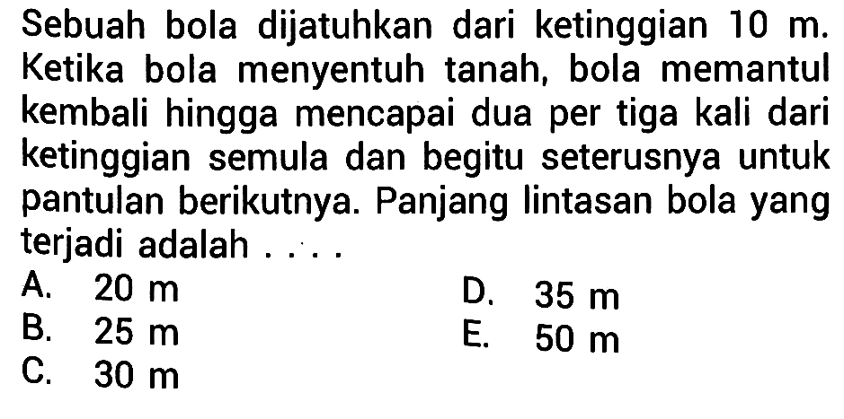 Sebuah bola dijatuhkan dari ketinggian  10 m . Ketika bola menyentuh tanah, bola memantul kembali hingga mencapai dua per tiga kali dari ketinggian semula dan begitu seterusnya untuk pantulan berikutnya. Panjang lintasan bola yang terjadi adalah . . .