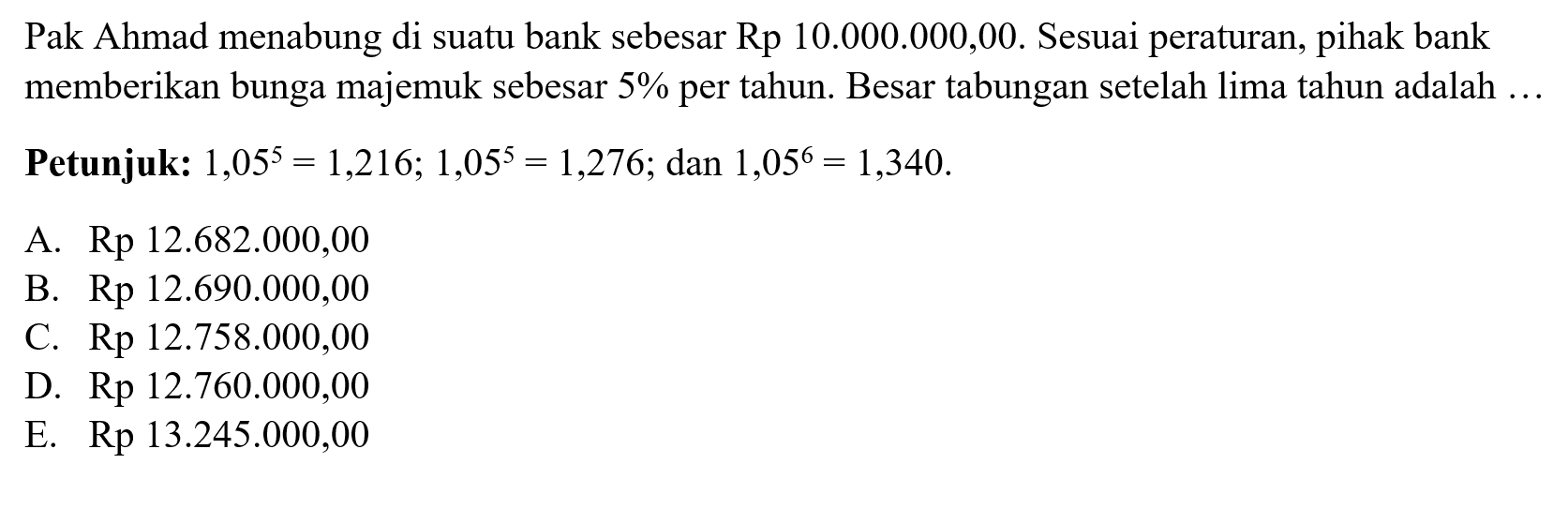 Pak Ahmad menabung di suatu bank sebesar Rp 10.000.000,00. Sesuai peraturan, pihak bank memberikan bunga majemuk sebesar 5% per tahun. Besar tabungan setelah lima tahun adalah ... Petunjuk: 1,05^5=1,216; 1,05^5=1,276; dan 1,05^6=1,340