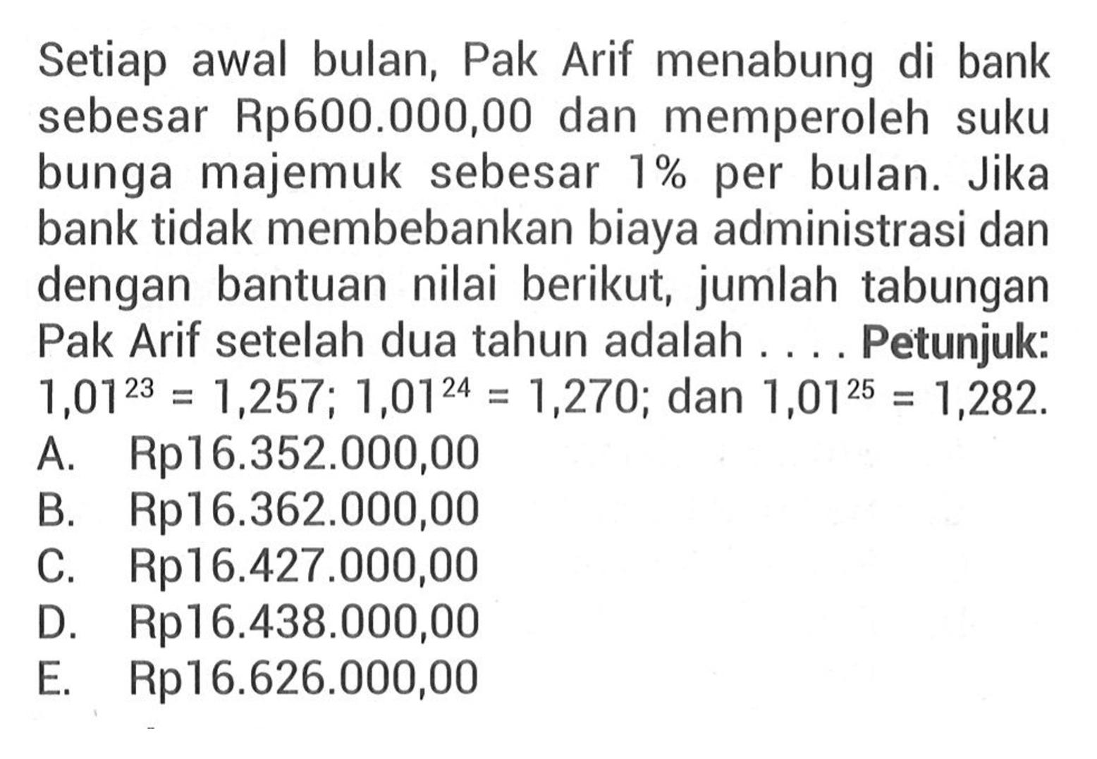 Setiap awal bulan, Pak Arif menabung di bank sebesar Rp600.000,00 dan memperoleh suku bunga majemuk sebesar 1% per bulan. Jika bank tidak membebankan biaya administrasi dan dengan bantuan nilai berikut, jumlah tabungan Pak Arif setelah dua tahun adalah .... Petunjuk:  1,01^23=1,257 ; 1,01^24=1,270 ;  dan  1,01^25=1,282.