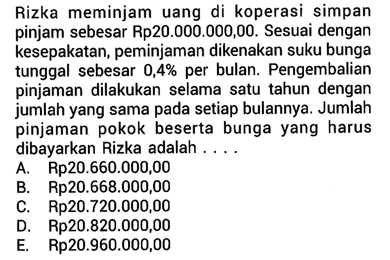 Rizka meminjam uang di koperasi simpan pinjam sebesar Rp20.000.000,00. Sesuai dengan kesepakatan, peminjaman dikenakan suku bunga tunggal sebesar 0,4% per bulan. Pengembalian pinjaman dilakukan selama satu tahun dengan jumlah yang sama pada setiap bulannya. Jumlah pinjaman pokok beserta bunga yang harus dibayarkan Rizka adalah ....
