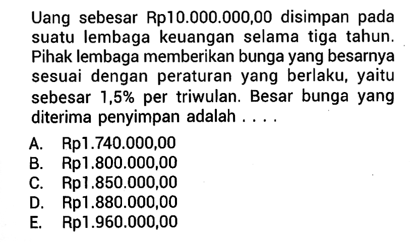 Uang sebesar Rp10.000.000,00 disimpan pada suatu lembaga keuangan selama tiga tahun. Pihak lembaga memberikan bunga yang besarnya sesuai dengan peraturan yang berlaku, yaitu sebesar 1,5% per triwulan. Besar bunga yang diterima penyimpan adalah ....