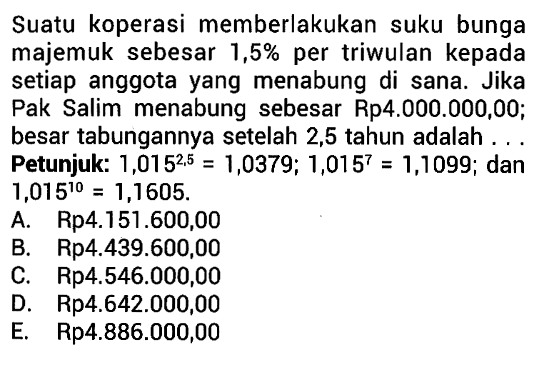 Suatu koperasi memberlakukan suku bunga majemuk sebesar  1,5%  per triwulan kepada setiap anggota yang menabung di sana. Jika Pak Salim menabung sebesar Rp4.000.000,00; besar tabungannya setelah 2,5 tahun adalah.... Petunjuk: 1,015^2,5=1,0379; 1,015^7=1,1099; dan 1,015^10=1,1605