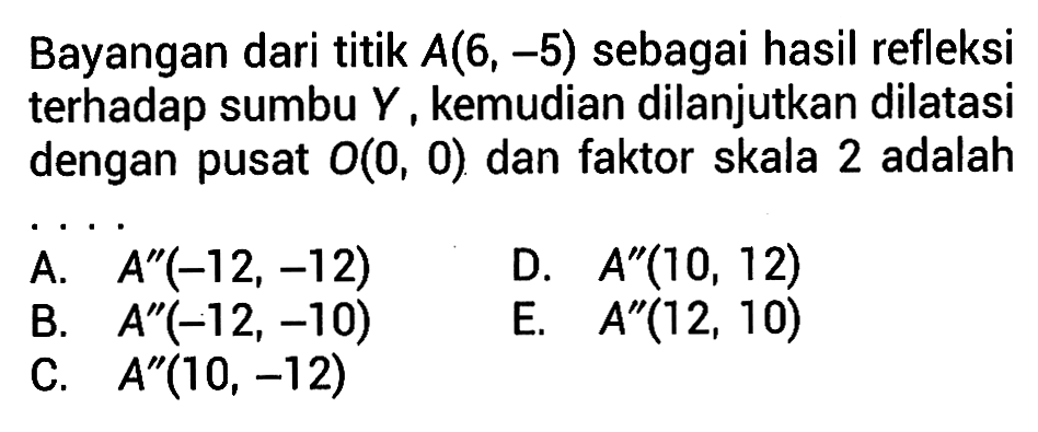 Bayangan dari titik A(6, -5) sebagai hasil refleksi terhadap sumbu Y, kemudian dilanjutkan dilatasi dengan pusat O(0, 0) dan faktor skala 2 adalah ....