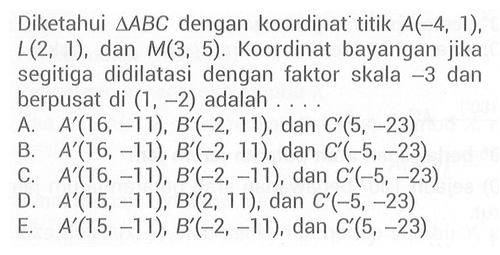 Diketahui segitiga ABC dengan koordinat titik A(-4, 1), L(2, 1), dan M(3, 5). Koordinat bayangan jika segitiga didilatasi dengan faktor skala -3 dan berpusat di (1, -2) adalah....