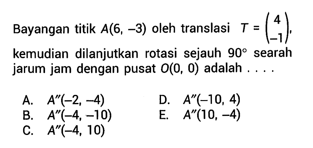 Bayangan titik A(6,-3) oleh translasi T=(4 -1), kemudian dilanjutkan rotasi sejauh 90 searah jarum jam dengan pusat O(0,0) adalah ....