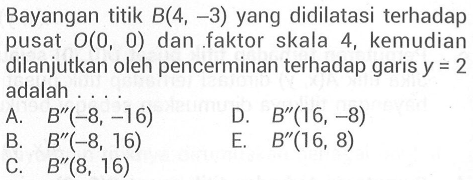 Bayangan titik B(4, -3) yang didilatasi terhadap pusat 0(0, 0) dan faktor skala 4, kemudian dilanjutkan oleh pencerminan terhadap garis y=2 adalah . . . .