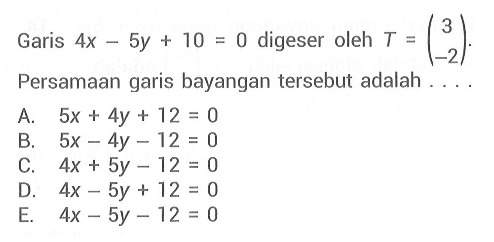 Garis 4x-5y+10=0 digeser oleh T = (3 -2). Persamaan garis bayangan tersebut adalah . . . .