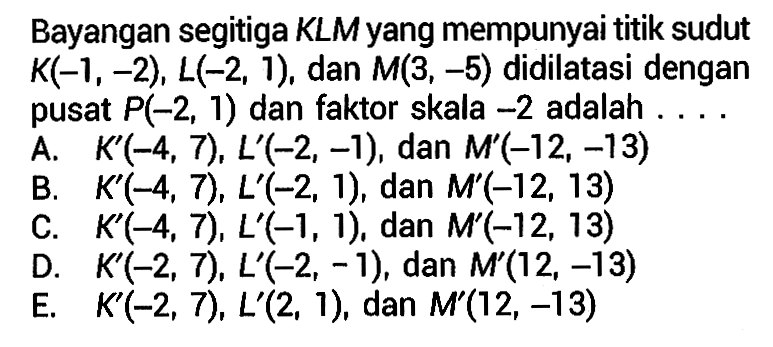 Bayangan segitiga KLM yang mempunyai titik sudut K(-1, -2), L(-2, 1), dan M(3, -5) didilatasi dengan pusat P(-2, 1) dan faktor skala -2 adalah