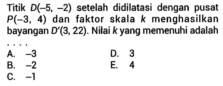 Titik D(-5, -2) setelah didilatasi dengan pusat P(-3 ,4) dan faktor skala k menghasilkan dan k bayangan D'(3, 22). Nilai k yang memenuhi adalah