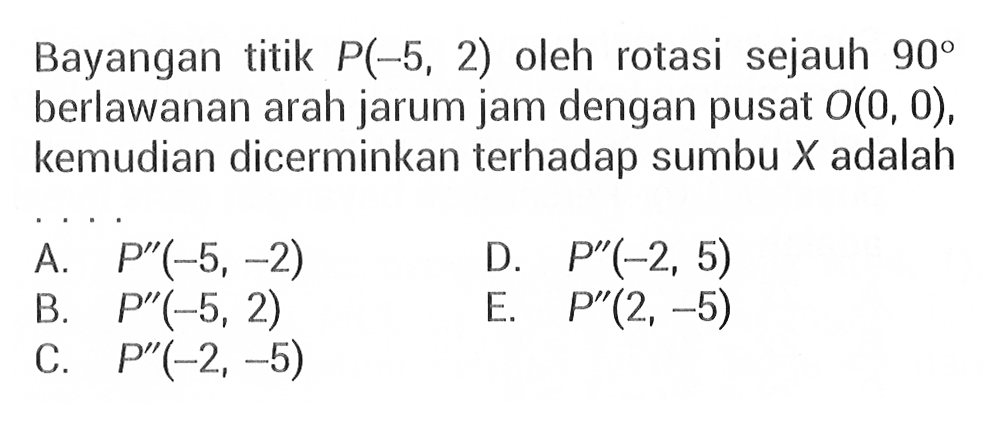 Bayangan titik P(-5, 2) oleh rotasi sejauh 90 berlawanan arah jarum jam dengan pusat O(0,0), kemudian dicerminkan terhadap sumbu X adalah ...