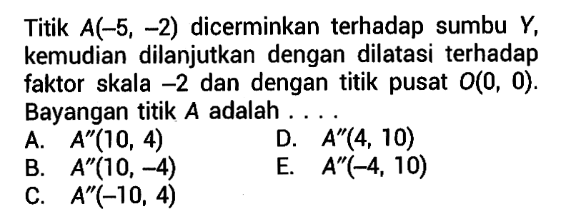 Titik A(-5, -2) dicerminkan terhadap sumbu Y, kemudian dilanjutkan dengan dilatasi terhadap faktor skala -2 dan dengan titik pusat O(0, 0). Bayangan titik A adalah ....