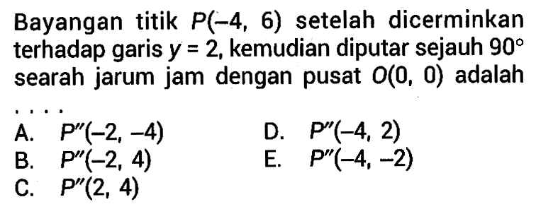 Bayangan titik P(-4,6) setelah dicerminkan terhadap garis y=2, kemudian diputar sejauh 90 searah jarum jam dengan pusat O(0,0) adalah . . . .