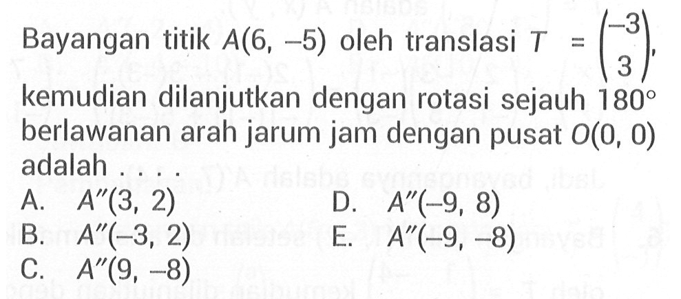 Bayangan titik A(6, -5) oleh translasi T = (-3 3) kemudian dilanjutkan dengan rotasi sejauh 180 berlawanan arah jarum jam dengan pusat O(0, 0) adalah....