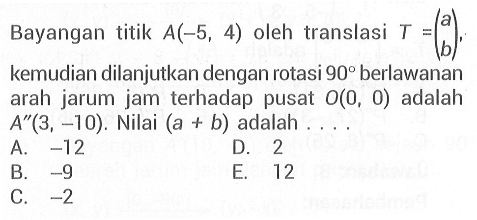 Bayangan titik A(-5,4) oleh translasi T=(a b), kemudian dilanjutkan dengan rotasi 90 berlawanan arah jarum jam terhadap pusat O(0,0) adalah A"(3,-10). Nilai (a+b) adalah....