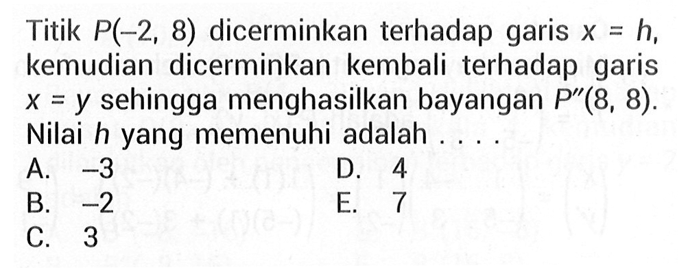 Titik P(-2,8) dicerminkan terhadap garis x=h, kemudian dicerminkan kembali terhadap garis x=y sehingga menghasilkan bayangan P"(8,8). Nilai h yang memenuhi adalah ...