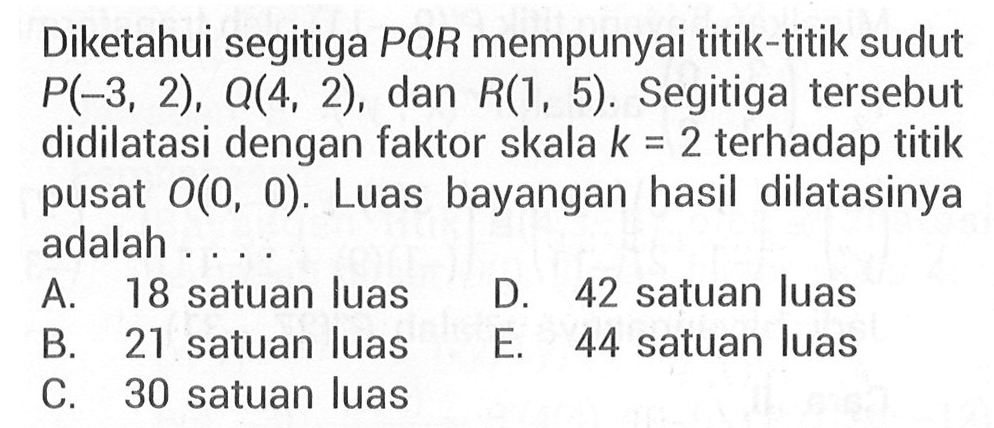 Diketahui segitiga PQR mempunyai titik-titik sudut P(-3, 2), Q(4, 2), dan R(1, 5) Segitiga tersebut didilatasi dengan faktor skala k = 2 terhadap titik pusat O(0,0). Luas bayangan hasil dilatasinya adalah . . . .