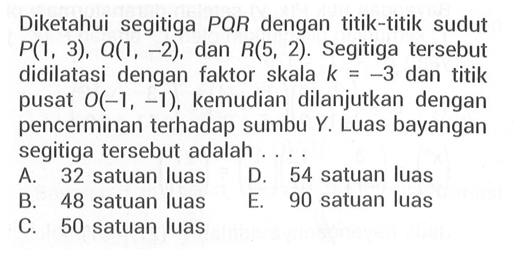 Diketahui segitiga PQR dengan titik-titik sudut P(1, 3), Q(1, -2), dan R(5, 2). Segitiga tersebut didilatasi dengan faktor skala k=-3 dan titik pusat O(-1, -1), kemudian dilanjutkan dengan pencerminan terhadap sumbu Y. Luas bayangan segitiga tersebut adalah . . . .