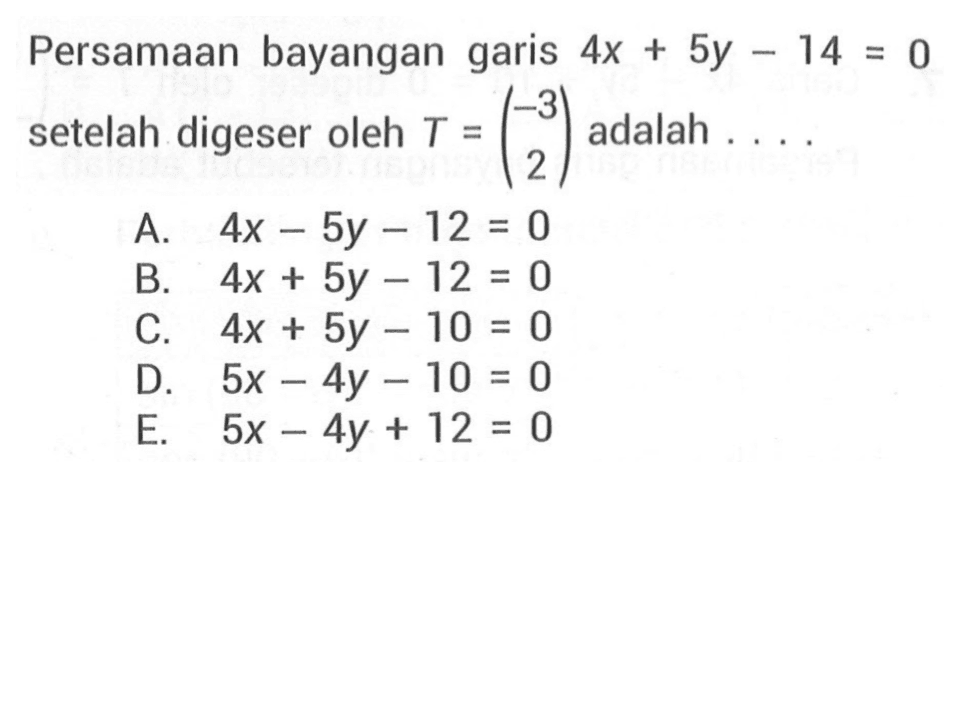 Persamaan bayangan garis 4x+5y-14=0 setelah digeser oleh T=(-3 2) adalah ....