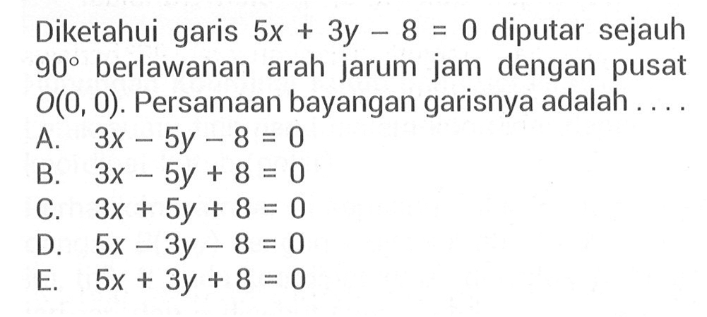 Diketahui garis 5x+3y-8=0 diputar sejauh 90 berlawanan arah jarum jam dengan pusat O(0,0). Persamaan bayangan garisnya adalah ....