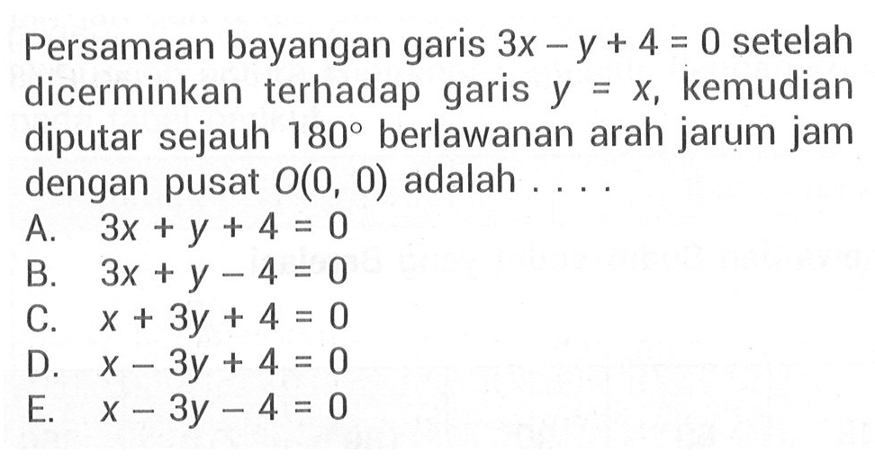 Persamaan bayangan 3x-y+4=0 setelah garis dicerminkan terhadap garis kemudian y = x, diputar sejauh 180 berlawanan arah jarum jam dengan pusat O(0, 0) adalah....