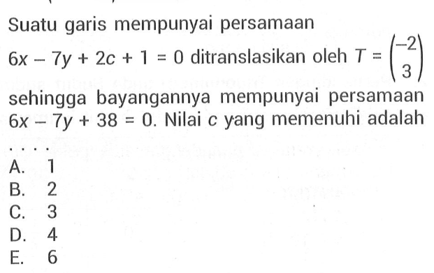 Suatu garis mempunyai persamaan 6x-7y+2c+1=0 ditranslasikan oleh T=(-2 3) sehingga bayangannya mempunyai persamaan 6x-7y+38=0. Nilai c yang memenuhi adalah....