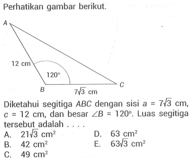 Perhatikan gambar berikut. A 12 cm 120 B C 7 akar(3) cm Diketahui segitiga ABC dengan sisi a = 7 akar(3) cm, c = 12 cm, dan besar sudut B = 120. Luas segitiga tersebut adalah . . . .