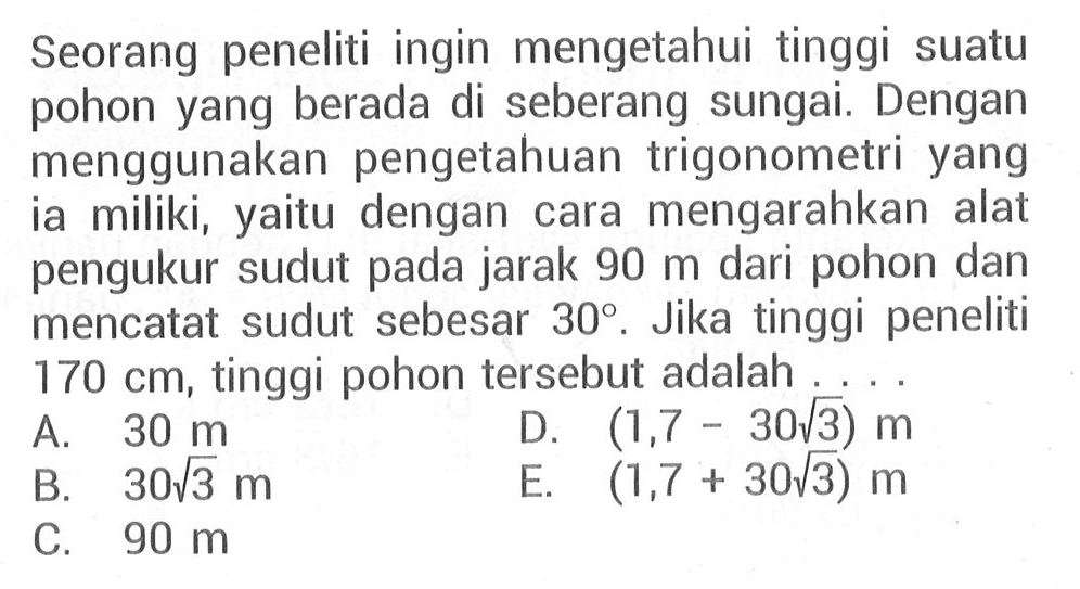 Seorang peneliti ingin mengetahui tinggi suatu pohon yang berada di seberang sungai. Dengan menggunakan pengetahuan trigonometri yang miliki, dengan mengarahkan alat ia yaitu cara pengukur sudut pada jarak 90 m dari pohon dan mencatat sudut sebesar 30. Jika tinggi peneliti 170 cm, tinggi pohon tersebut adalah ...