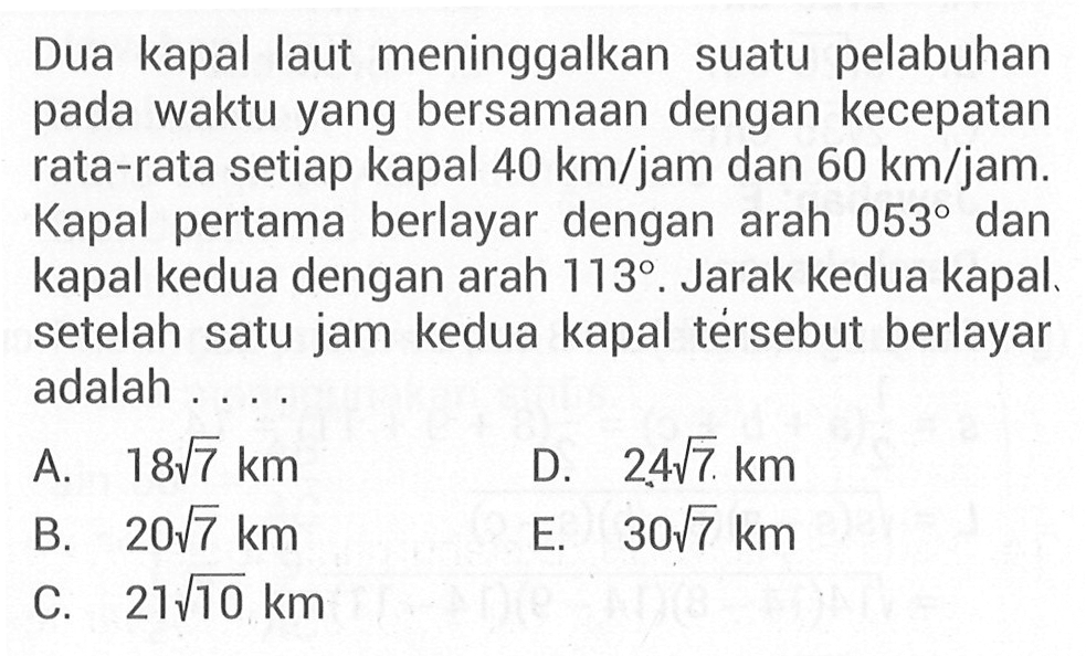 Dua kapal laut meninggalkan suatu pelabuhan pada waktu yang bersamaan dengan kecepatan rata-rata setiap kapal 40 km/jam dan 60 km/jam. Kapal pertama berlayar dengan arah 053 dan kapal kedua dengan arah 113. Jarak kedua kapal setelah satu jam kedua kapal tersebut berlayar adalah ...