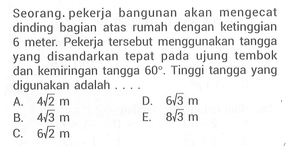Seorang pekerja bangunan akan mengecat dinding bagian atas rumah dengan ketinggian 6 meter. Pekerja tersebut menggunakan tangga yang disandarkan tepat pada ujung tembok dan kemiringan tangga 60. Tinggi tangga yang digunakan adalah ....