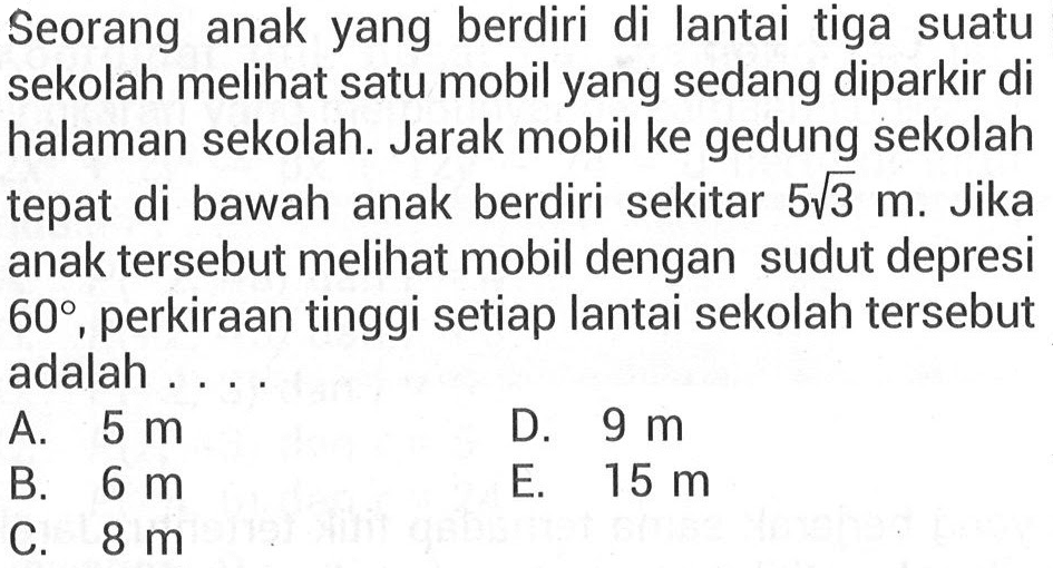 Seorang anak yang berdiri di lantai tiga suatu sekolah meli satu mobil yang sedang diparkir di halaman sekolah. Jarak mobil ke gedung sekolah tepat di bawah anak berdiri sekitar 5 akar(3) m. Jika anak tersebut melihat mobil dengan sudut depresi 60, perkiraan tinggi setiap lantai sekolah tersebut adalah ...