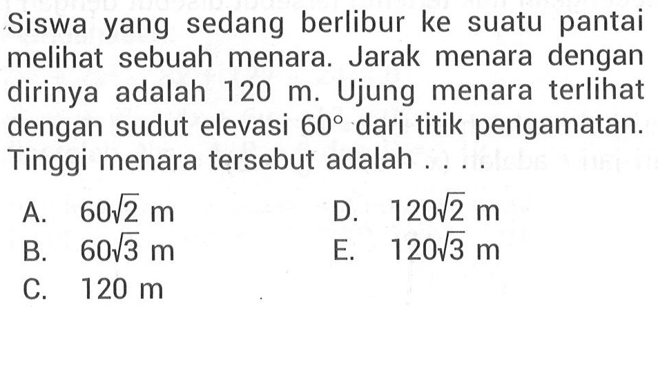 Siswa yang sedang berlibur ke suatu pantai melihat sebuah menara. Jarak menara dengan dirinya adalah 120 m. Ujung menara terlihat dengan sudut elevasi 60 dari titik pengamatan. Tinggi menara tersebut adalah ...